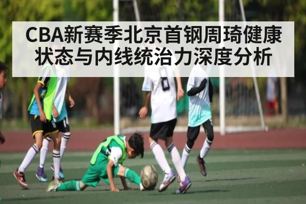 CBA新赛季北京首钢周琦健康状态与内线统治力深度分析