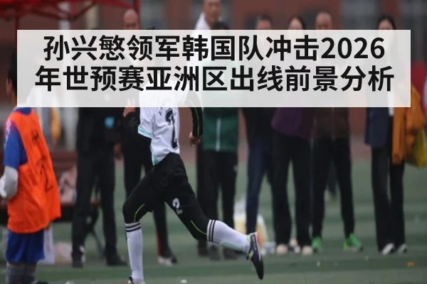 孙兴慜领军韩国队冲击2026年世预赛亚洲区出线前景分析